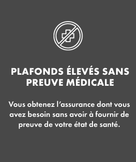 Plafonds élevés sans preuve médicale   Vous obtenez l’assurance dont vous avez besoin sans avoir à fournir de preuve de votre état de santé. 