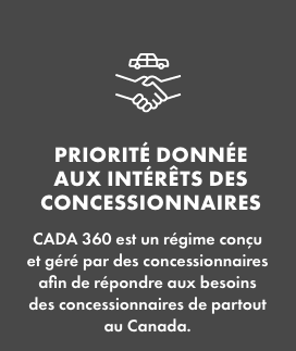Priorité donnée aux intérêts des concessionnaires   CADA 360 est un régime conçu et géré par des concessionnaires afin de répondre aux besoins des concessionnaires de partout au Canada. 